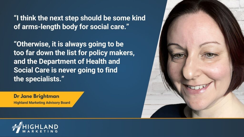 I think the next step should be some kind of arms-length body for social care. Otherwise, it is always going to be too far down the list for policy makers, and the Department of Health and Social Care is never going to find the specialists - Dr Jane Brightman.