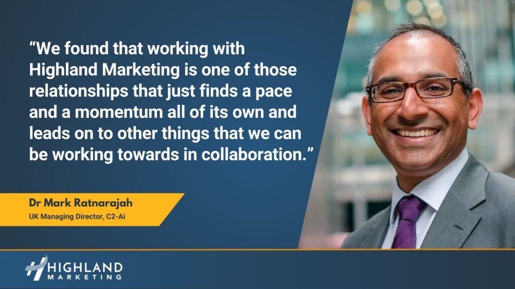 “We found that working with Highland Marketing is one of those relationships that just finds a pace and a momentum all of its own and leads on to other things that we can be working towards in collaboration.” Mark Ratnarajah C2-Ai