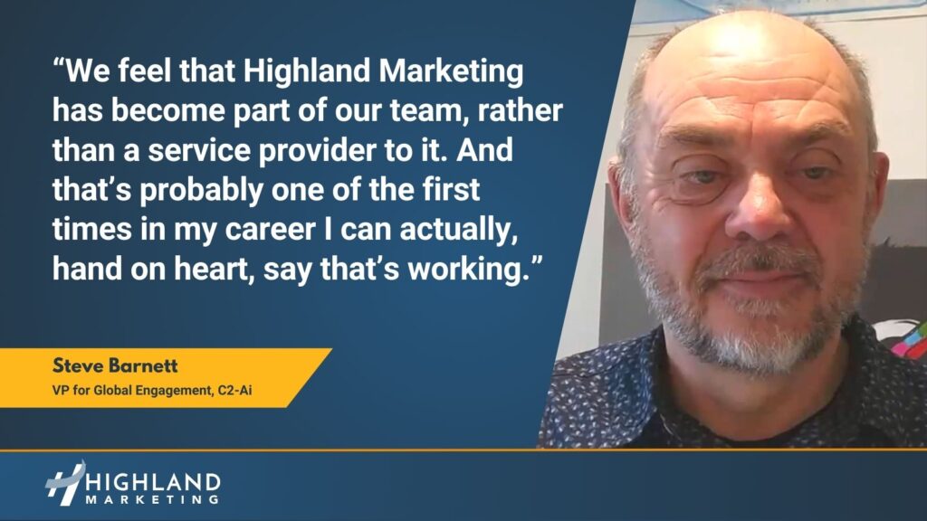 “We feel that Highland Marketing has become part of our team, rather than a service provider to it. And that’s probably one of the first times in my career I can actually, hand on heart, say that’s working.” Steve Barnett C2-Ai
